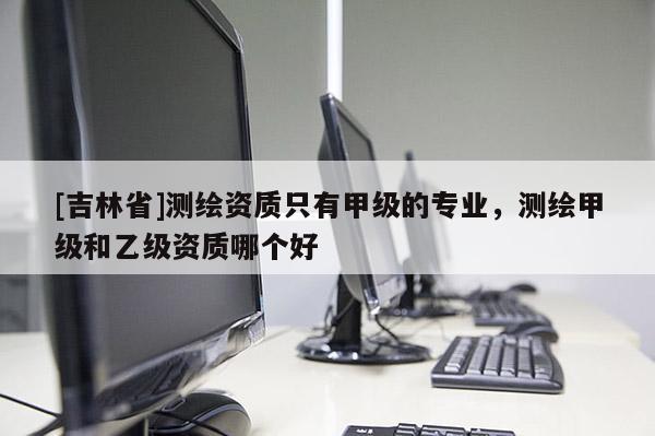 [吉林省]测绘资质只有甲级的专业，测绘甲级和乙级资质哪个好