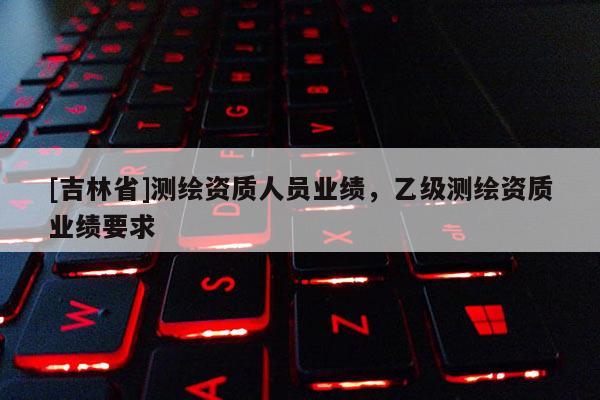 [吉林省]测绘资质人员业绩，乙级测绘资质业绩要求