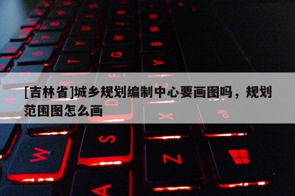 [吉林省]城乡规划编制中心要画图吗，规划范围图怎么画