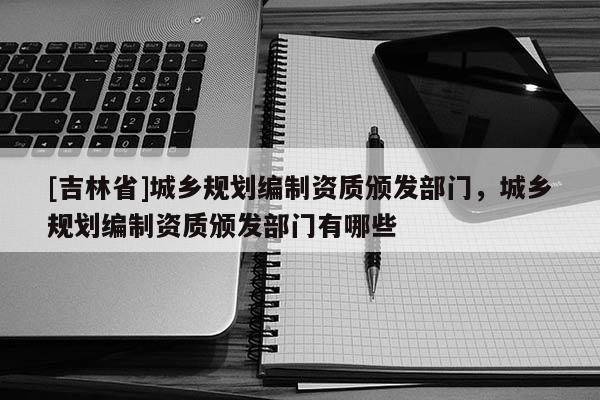 [吉林省]城乡规划编制资质颁发部门，城乡规划编制资质颁发部门有哪些