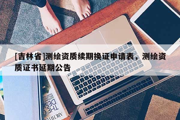 [吉林省]测绘资质续期换证申请表，测绘资质证书延期公告