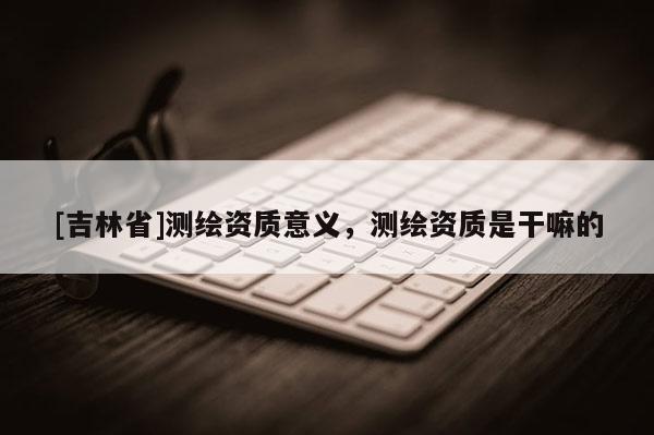 [吉林省]测绘资质意义，测绘资质是干嘛的