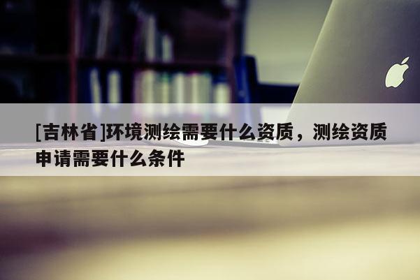 [吉林省]环境测绘需要什么资质，测绘资质申请需要什么条件