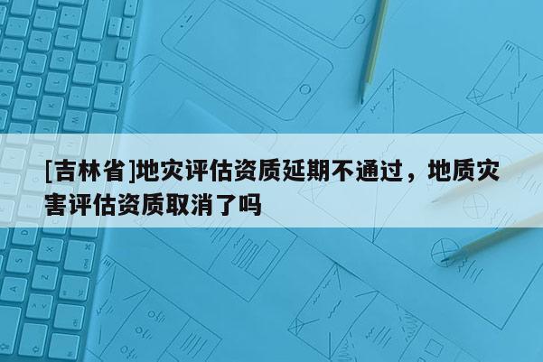 [吉林省]地灾评估资质延期不通过，地质灾害评估资质取消了吗