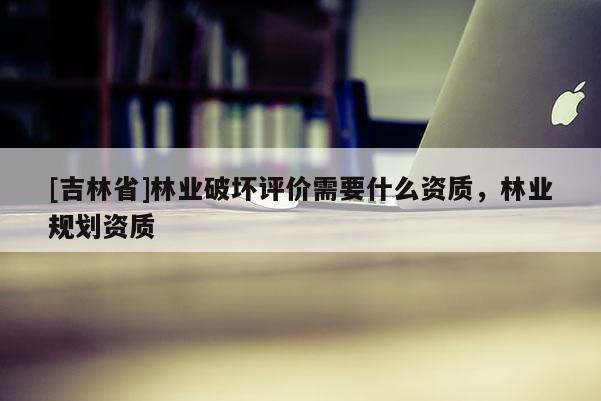 [吉林省]林业破坏评价需要什么资质，林业规划资质