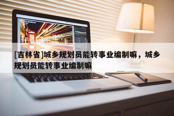 [吉林省]城乡规划员能转事业编制嘛，城乡规划员能转事业编制嘛
