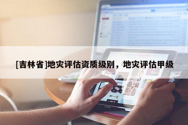 [吉林省]地灾评估资质级别，地灾评估甲级