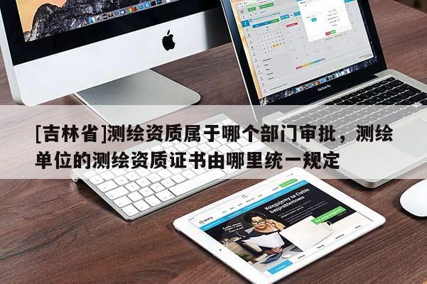 [吉林省]测绘资质属于哪个部门审批，测绘单位的测绘资质证书由哪里统一规定