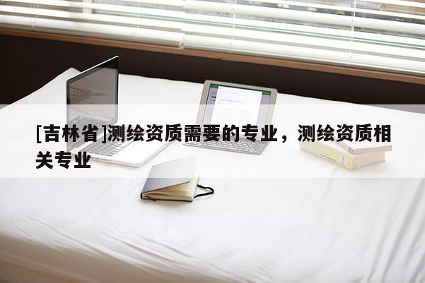 [吉林省]测绘资质需要的专业，测绘资质相关专业