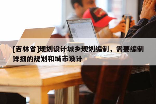 [吉林省]规划设计城乡规划编制，需要编制详细的规划和城市设计