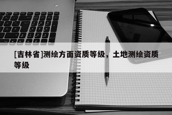 [吉林省]测绘方面资质等级，土地测绘资质等级