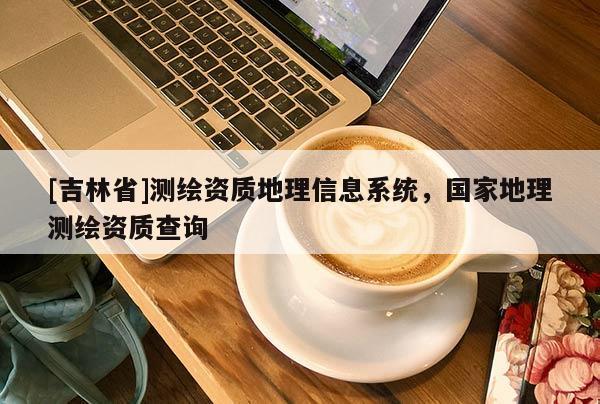 [吉林省]测绘资质地理信息系统，国家地理测绘资质查询