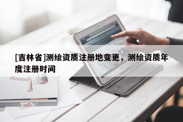 [吉林省]测绘资质注册地变更，测绘资质年度注册时间