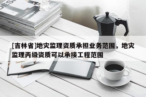 [吉林省]地灾监理资质承担业务范围，地灾监理丙级资质可以承接工程范围