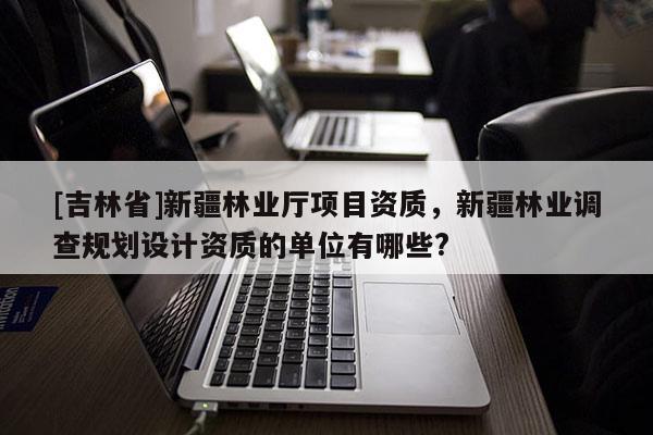 [吉林省]新疆林业厅项目资质，新疆林业调查规划设计资质的单位有哪些?