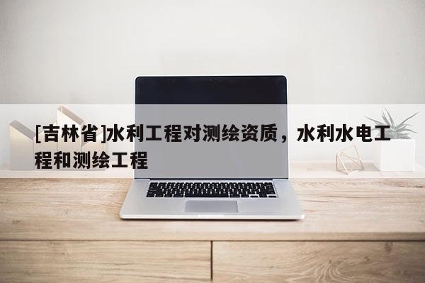 [吉林省]水利工程对测绘资质，水利水电工程和测绘工程