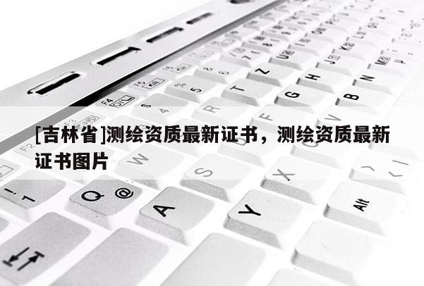 [吉林省]测绘资质最新证书，测绘资质最新证书图片