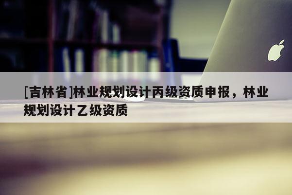 [吉林省]林业规划设计丙级资质申报，林业规划设计乙级资质