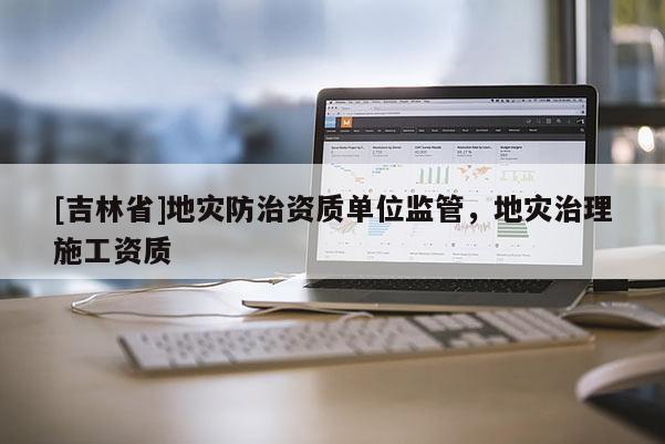 [吉林省]地灾防治资质单位监管，地灾治理施工资质
