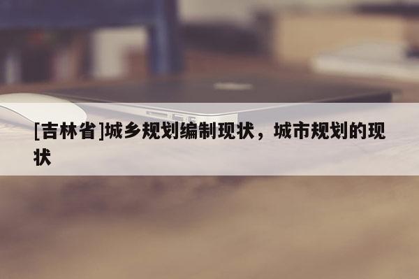 [吉林省]城乡规划编制现状，城市规划的现状