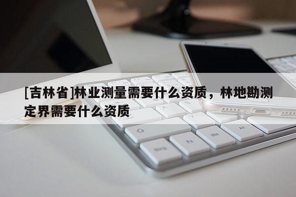 [吉林省]林业测量需要什么资质，林地勘测定界需要什么资质