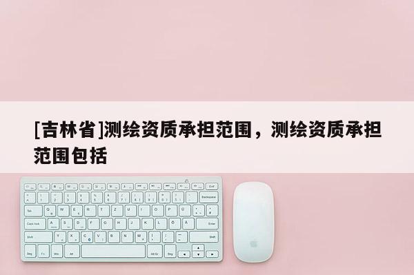 [吉林省]测绘资质承担范围，测绘资质承担范围包括