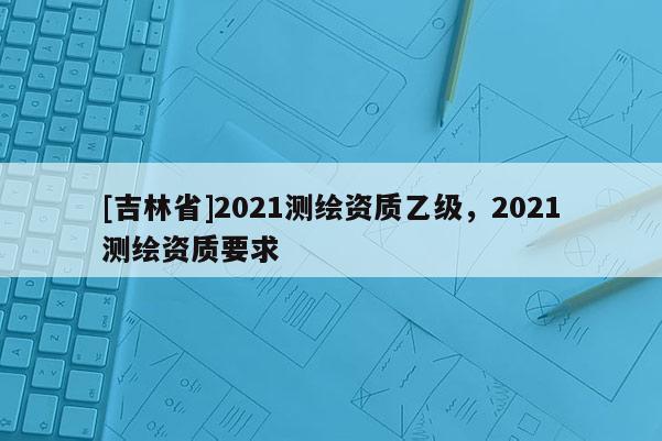[吉林省]2021测绘资质乙级，2021测绘资质要求