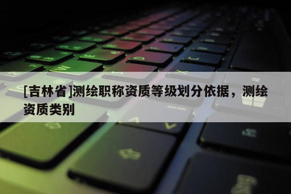 [吉林省]测绘职称资质等级划分依据，测绘资质类别