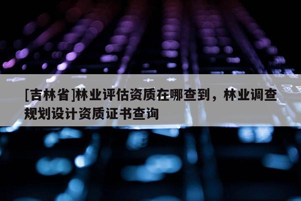 [吉林省]林业评估资质在哪查到，林业调查规划设计资质证书查询
