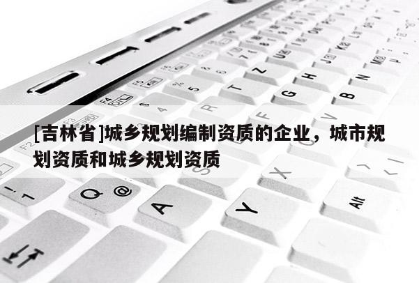 [吉林省]城乡规划编制资质的企业，城市规划资质和城乡规划资质
