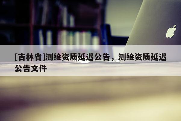 [吉林省]测绘资质延迟公告，测绘资质延迟公告文件