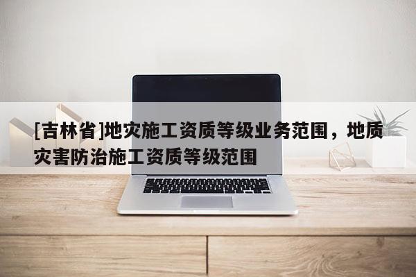 [吉林省]地灾施工资质等级业务范围，地质灾害防治施工资质等级范围