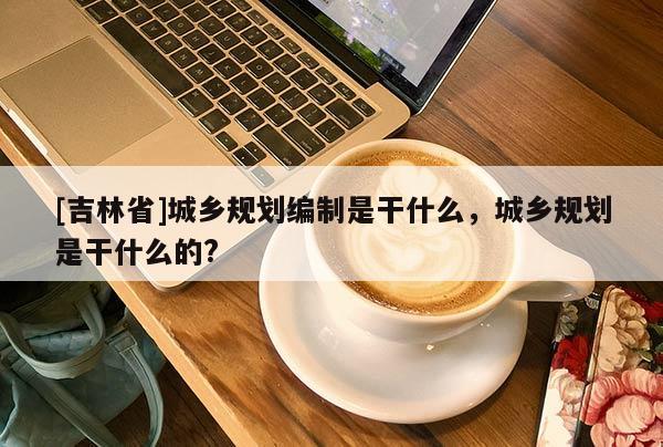 [吉林省]城乡规划编制是干什么，城乡规划是干什么的?