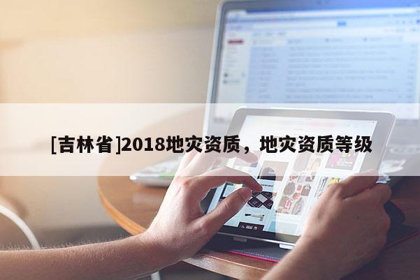 [吉林省]2018地灾资质，地灾资质等级