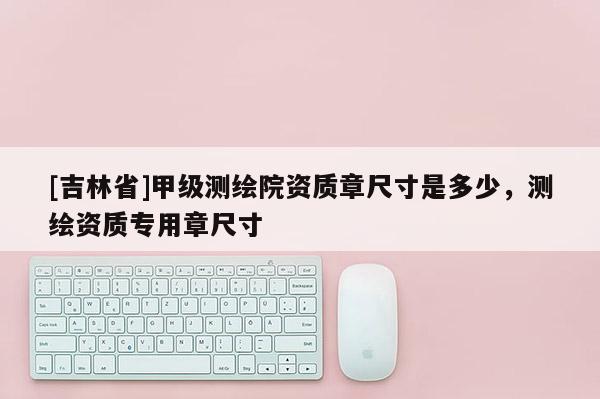 [吉林省]甲级测绘院资质章尺寸是多少，测绘资质专用章尺寸
