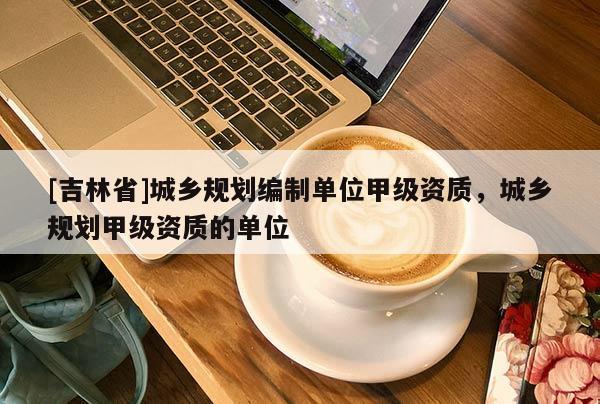 [吉林省]城乡规划编制单位甲级资质，城乡规划甲级资质的单位
