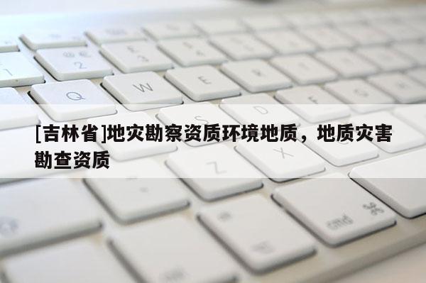 [吉林省]地灾勘察资质环境地质，地质灾害勘查资质