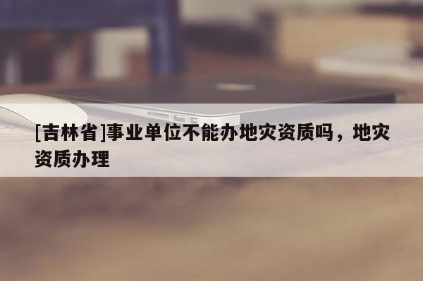 [吉林省]事业单位不能办地灾资质吗，地灾资质办理