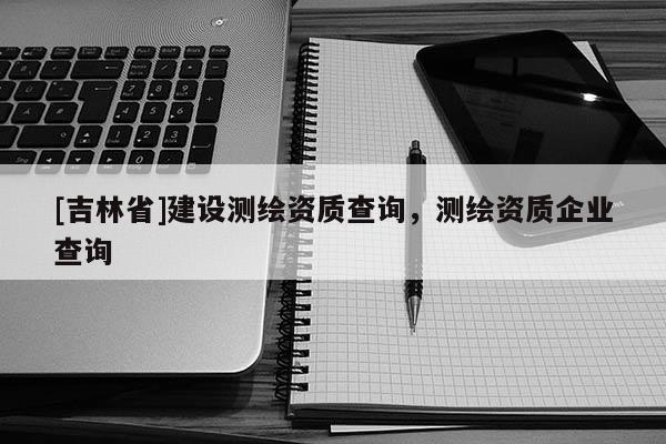 [吉林省]建设测绘资质查询，测绘资质企业查询
