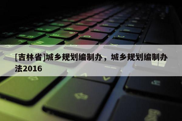 [吉林省]城乡规划编制办，城乡规划编制办法2016