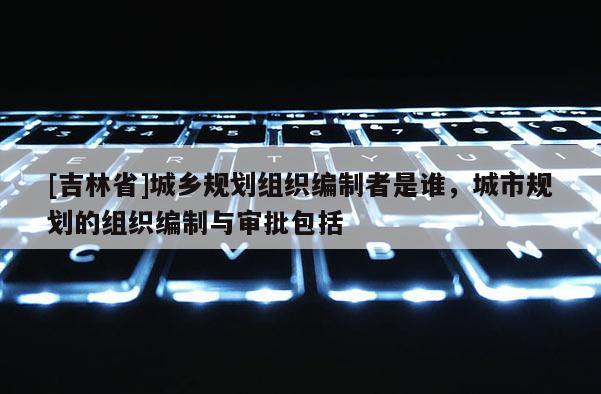 [吉林省]城乡规划组织编制者是谁，城市规划的组织编制与审批包括