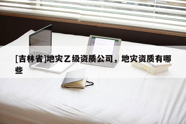[吉林省]地灾乙级资质公司，地灾资质有哪些