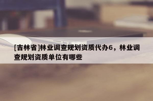 [吉林省]林业调查规划资质代办6，林业调查规划资质单位有哪些