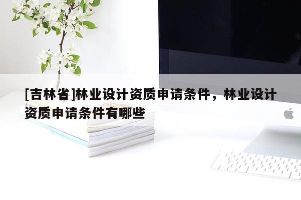[吉林省]林业设计资质申请条件，林业设计资质申请条件有哪些