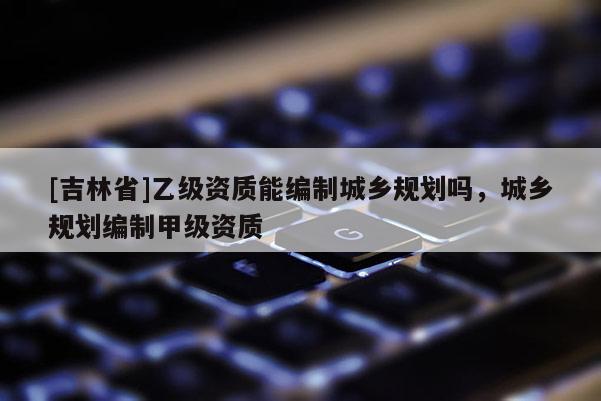 [吉林省]乙级资质能编制城乡规划吗，城乡规划编制甲级资质