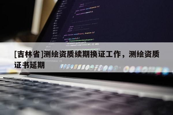[吉林省]测绘资质续期换证工作，测绘资质证书延期