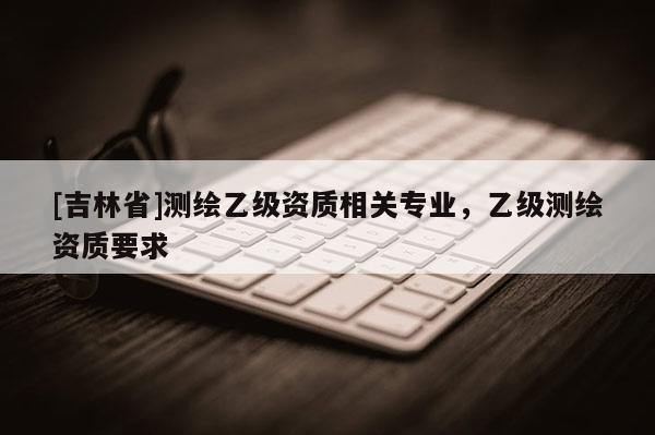 [吉林省]测绘乙级资质相关专业，乙级测绘资质要求