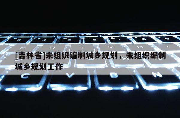 [吉林省]未组织编制城乡规划，未组织编制城乡规划工作