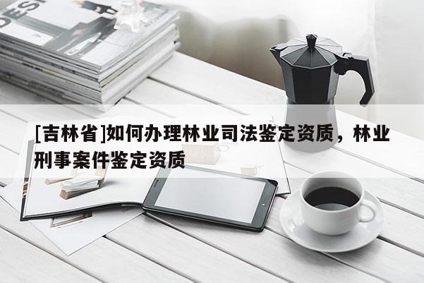 [吉林省]如何办理林业司法鉴定资质，林业刑事案件鉴定资质