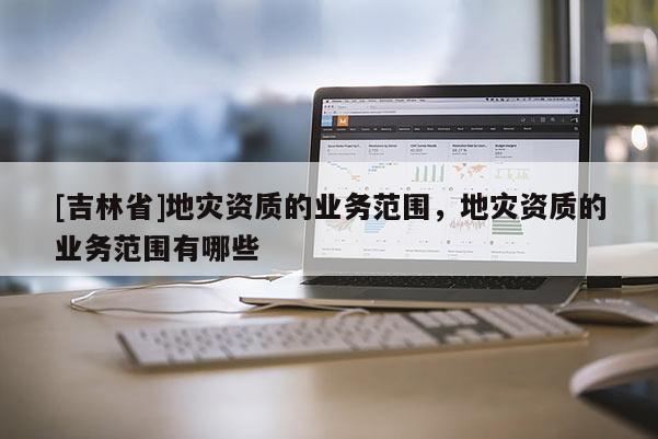 [吉林省]地灾资质的业务范围，地灾资质的业务范围有哪些